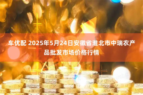 车优配 2025年5月24日安徽省淮北市中瑞农产品批发市场价格行情