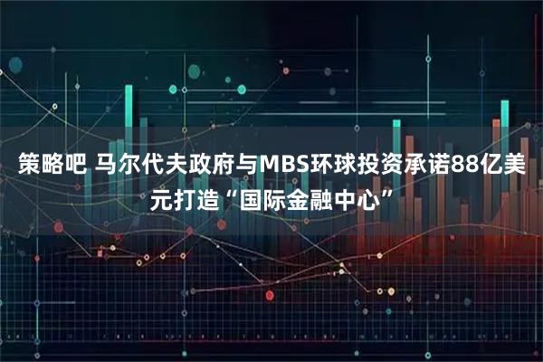 策略吧 马尔代夫政府与MBS环球投资承诺88亿美元打造“国际金融中心”