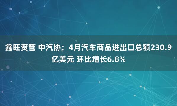 鑫旺资管 中汽协：4月汽车商品进出口总额230.9亿美元 环比增长6.8%