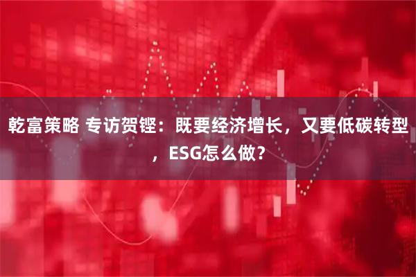 乾富策略 专访贺铿：既要经济增长，又要低碳转型，ESG怎么做？