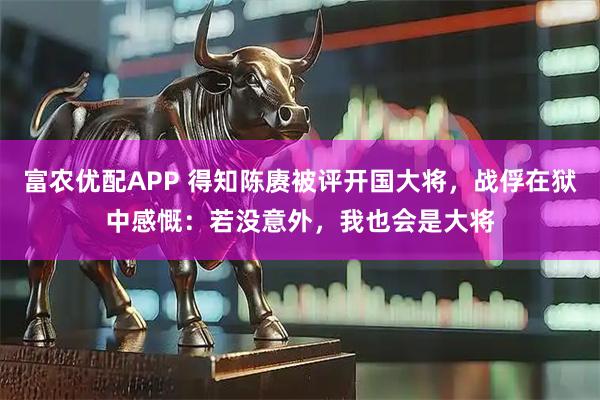 富农优配APP 得知陈赓被评开国大将，战俘在狱中感慨：若没意外，我也会是大将
