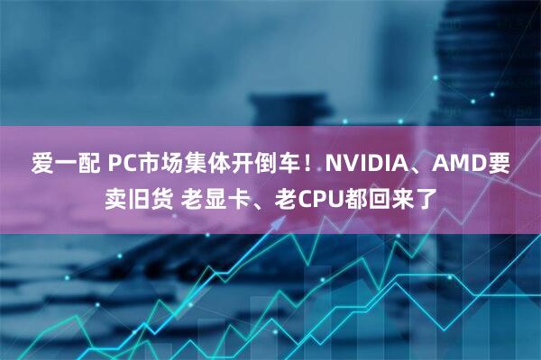 爱一配 PC市场集体开倒车！NVIDIA、AMD要卖旧货 老显卡、老CPU都回来了