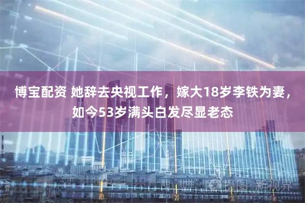 博宝配资 她辞去央视工作，嫁大18岁李铁为妻，如今53岁满头白发尽显老态