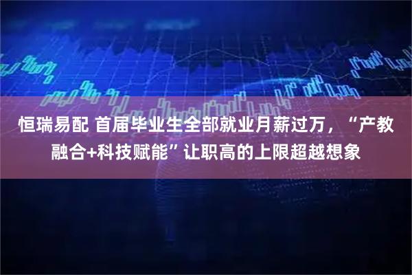 恒瑞易配 首届毕业生全部就业月薪过万，“产教融合+科技赋能”让职高的上限超越想象