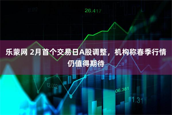 乐蒙网 2月首个交易日A股调整，机构称春季行情仍值得期待