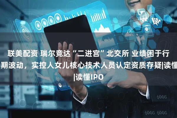 联美配资 瑞尔竞达“二进宫”北交所 业绩困于行业周期波动，实控人女儿核心技术人员认定资质存疑|读懂IPO