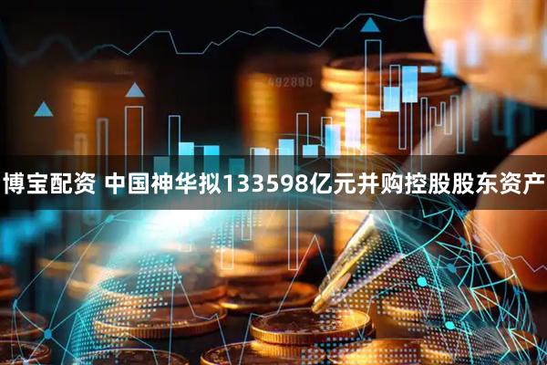 博宝配资 中国神华拟133598亿元并购控股股东资产