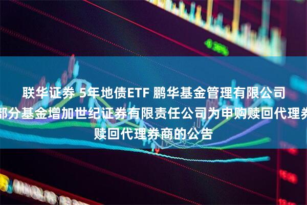 联华证券 5年地债ETF 鹏华基金管理有限公司关于旗下部分基金增加世纪证券有限责任公司为申购赎回代理券商的公告