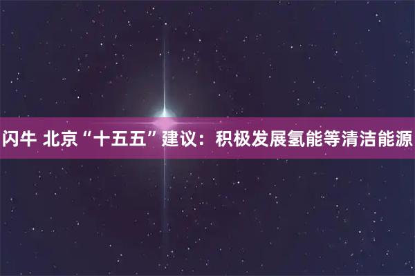 闪牛 北京“十五五”建议：积极发展氢能等清洁能源