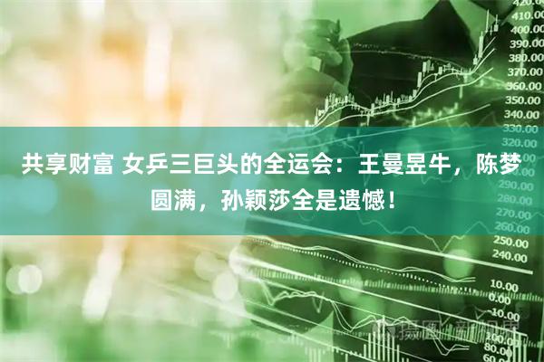 共享财富 女乒三巨头的全运会：王曼昱牛，陈梦圆满，孙颖莎全是遗憾！