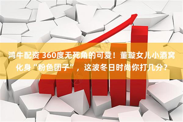 鸿牛配资 360度无死角的可爱！董璇女儿小酒窝化身“粉色团子”，这波冬日时尚你打几分？