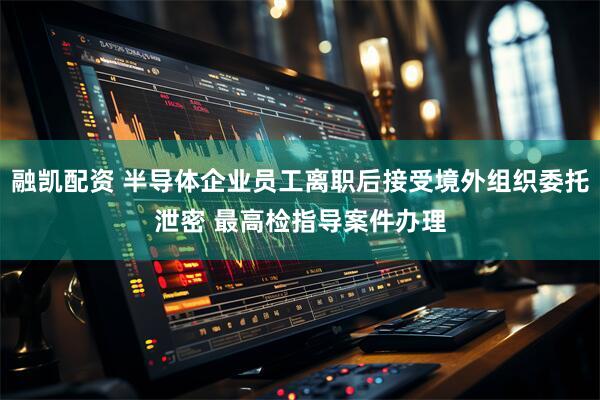 融凯配资 半导体企业员工离职后接受境外组织委托泄密 最高检指导案件办理