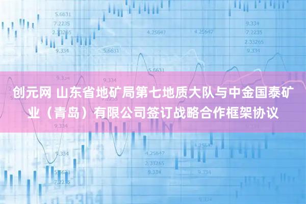 创元网 山东省地矿局第七地质大队与中金国泰矿业（青岛）有限公司签订战略合作框架协议