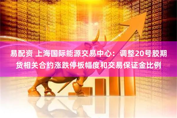 易配资 上海国际能源交易中心：调整20号胶期货相关合约涨跌停板幅度和交易保证金比例