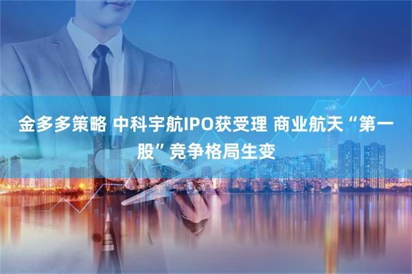 金多多策略 中科宇航IPO获受理 商业航天“第一股”竞争格局生变
