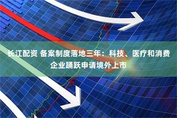 长江配资 备案制度落地三年：科技、医疗和消费企业踊跃申请境外上市