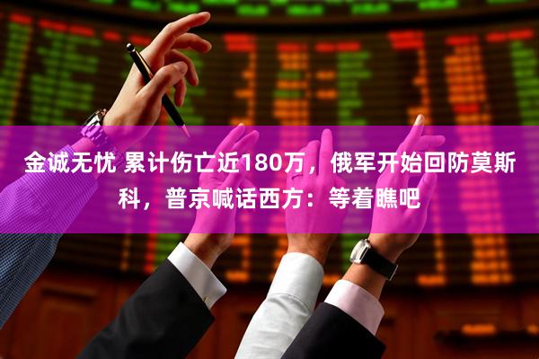 金诚无忧 累计伤亡近180万，俄军开始回防莫斯科，普京喊话西方：等着瞧吧