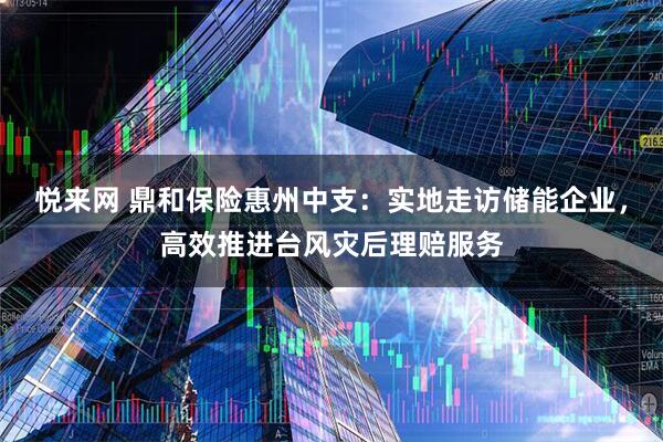 悦来网 鼎和保险惠州中支：实地走访储能企业，高效推进台风灾后理赔服务