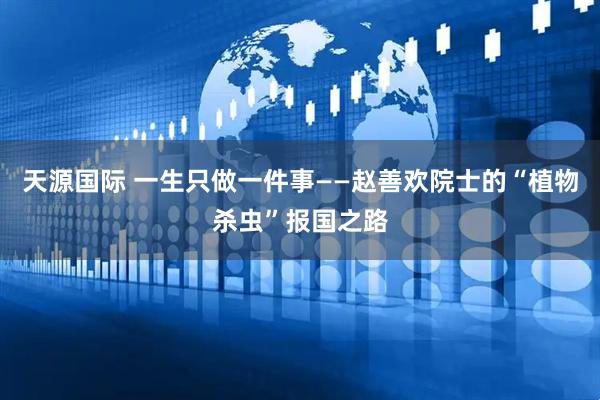 天源国际 一生只做一件事——赵善欢院士的“植物杀虫”报国之路